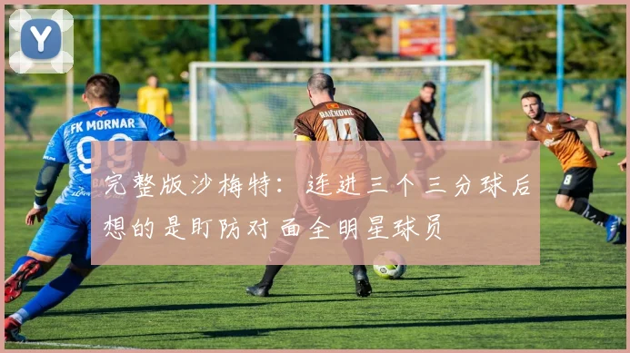 完整版沙梅特：连进三个三分球后想的是盯防对面全明星球员