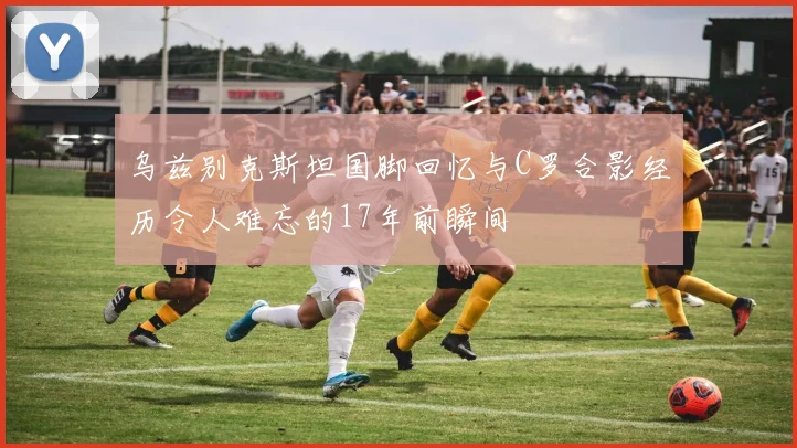 乌兹别克斯坦国脚回忆与C罗合影经历令人难忘的17年前瞬间