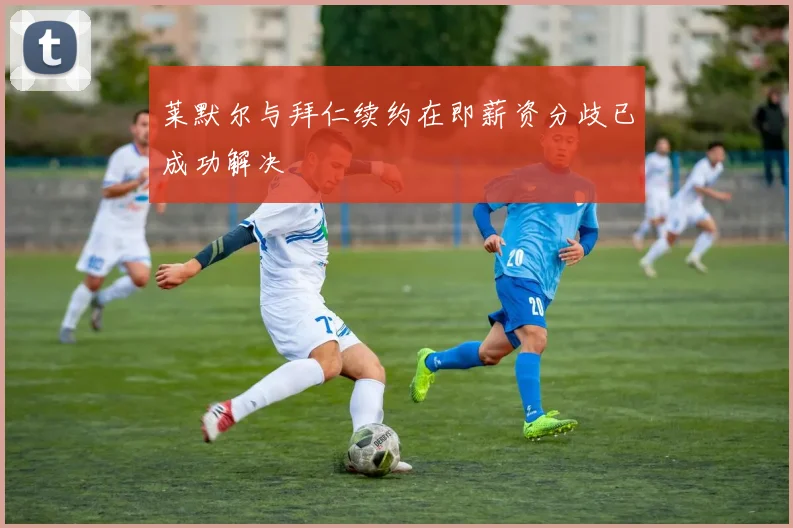莱默尔与拜仁续约在即薪资分歧已成功解决