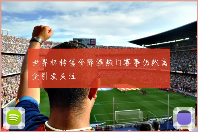 世界杯转售价降温热门赛事仍然高企引发关注
