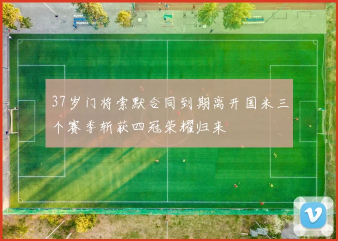37岁门将索默合同到期离开国米三个赛季斩获四冠荣耀归来