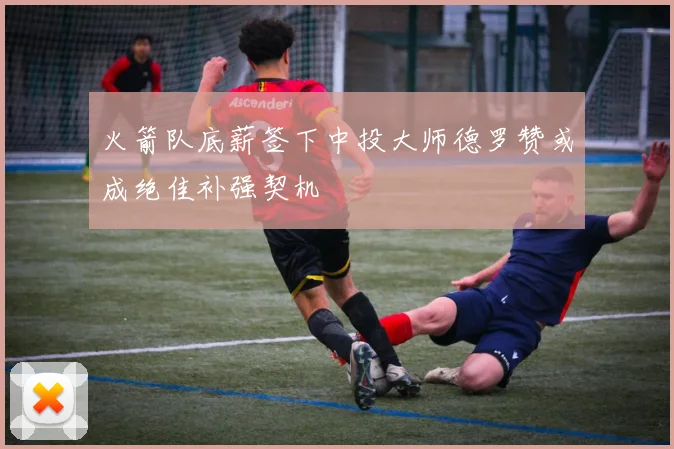 火箭队底薪签下中投大师德罗赞或成绝佳补强契机