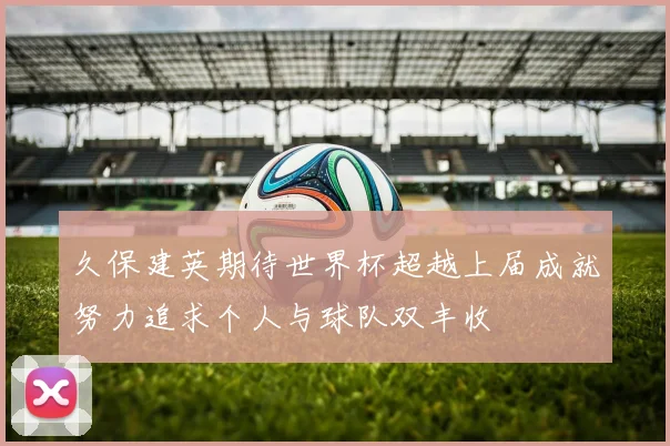 久保建英期待世界杯超越上届成就努力追求个人与球队双丰收