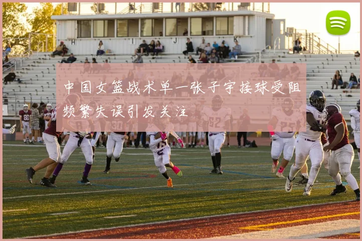 中国女篮战术单一张子宇接球受阻频繁失误引发关注