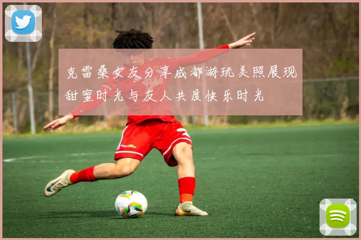 克雷桑女友分享成都游玩美照展现甜蜜时光与友人共度快乐时光