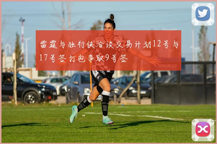 雷霆与独行侠洽谈交易计划12号与17号签打包争取9号签