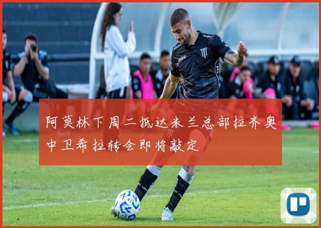 阿莫林下周二抵达米兰总部拉齐奥中卫希拉转会即将敲定