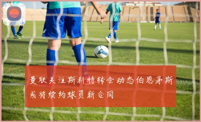 曼联关注斯科特转会动态伯恩茅斯或将续约球员新合同
