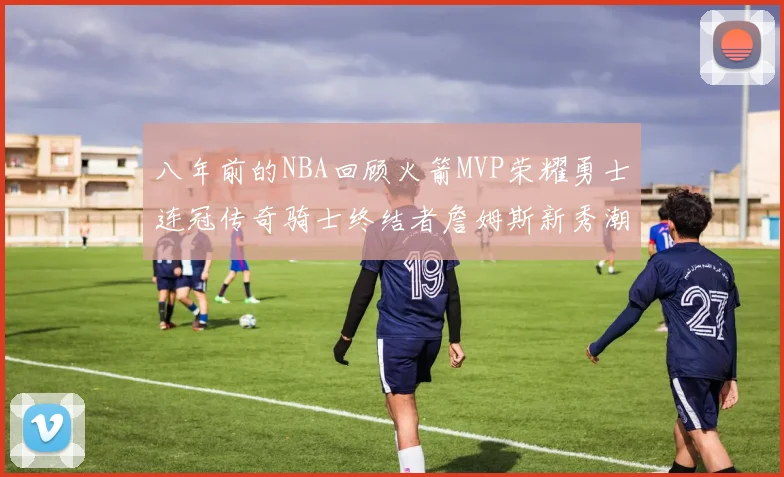 八年前的NBA回顾火箭MVP荣耀勇士连冠传奇骑士终结者詹姆斯新秀潮流涌动