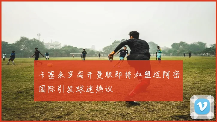 卡塞米罗离开曼联即将加盟迈阿密国际引发球迷热议