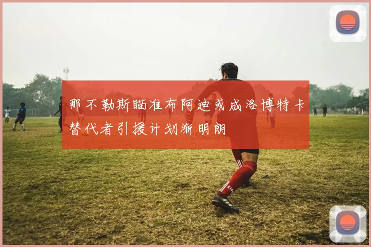 那不勒斯瞄准布阿迪或成洛博特卡替代者引援计划渐明朗
