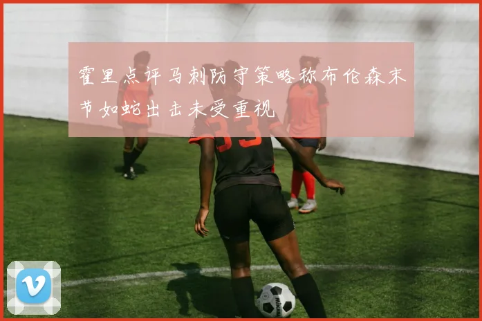霍里点评马刺防守策略称布伦森末节如蛇出击未受重视